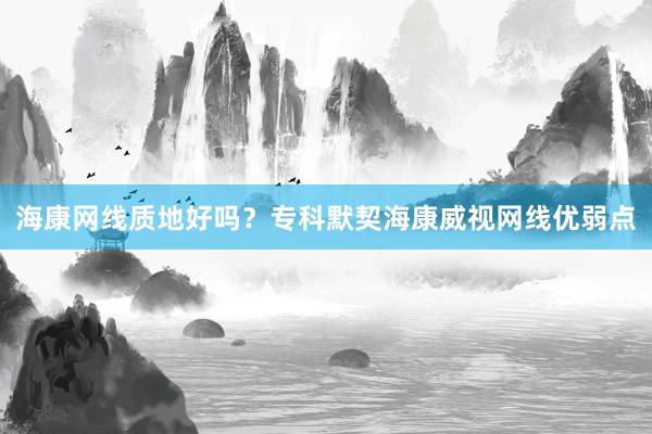 海康网线质地好吗？专科默契海康威视网线优弱点