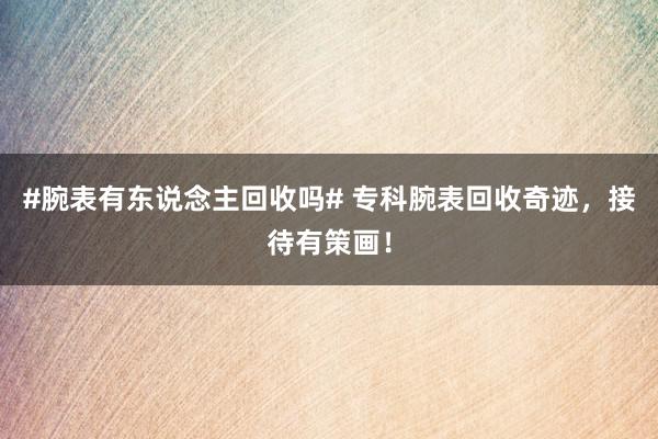 #腕表有东说念主回收吗# 专科腕表回收奇迹，接待有策画！